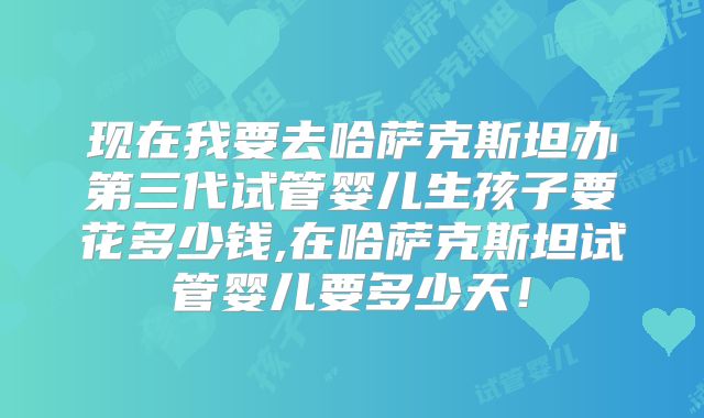 现在我要去哈萨克斯坦办第三代试管婴儿生孩子要花多少钱,在哈萨克斯坦试管婴儿要多少天！