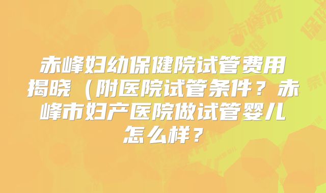 赤峰妇幼保健院试管费用揭晓(附医院试管条件?赤峰市妇产医院做试管婴儿怎么样?