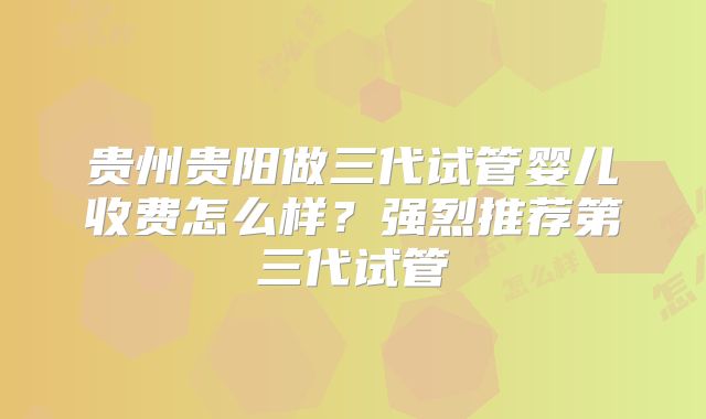 贵州贵阳做三代试管婴儿收费怎么样？强烈推荐第三代试管