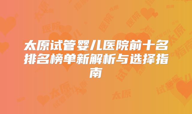 太原试管婴儿医院前十名排名榜单新解析与选择指南