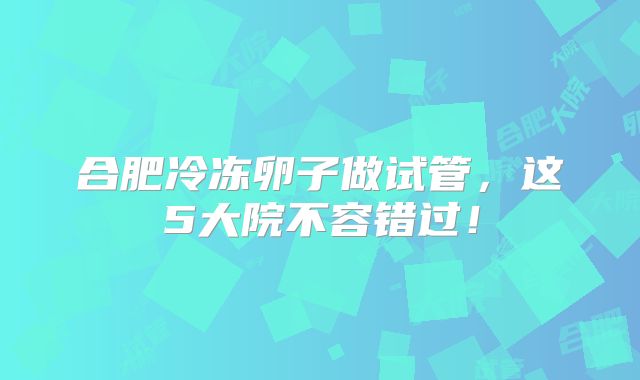 合肥冷冻卵子做试管，这5大院不容错过！