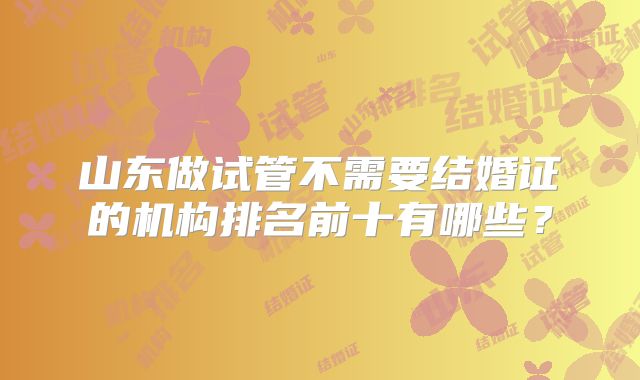 山东做试管不需要结婚证的机构排名前十有哪些？