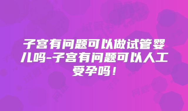 子宫有问题可以做试管婴儿吗-子宫有问题可以人工受孕吗!