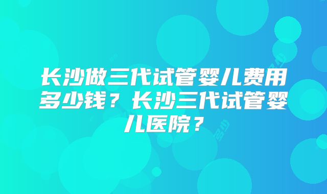 长沙做三代试管婴儿费用多少钱？长沙三代试管婴儿医院？