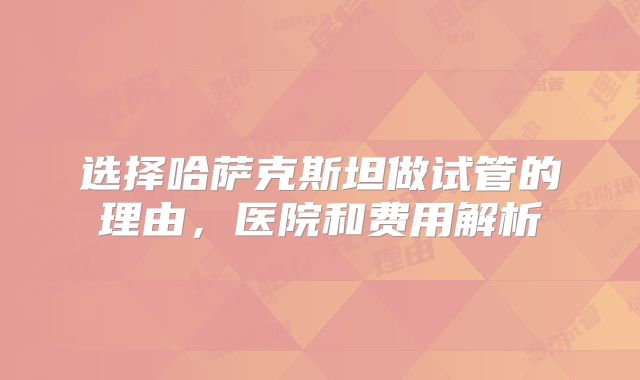 选择哈萨克斯坦做试管的理由，医院和费用解析