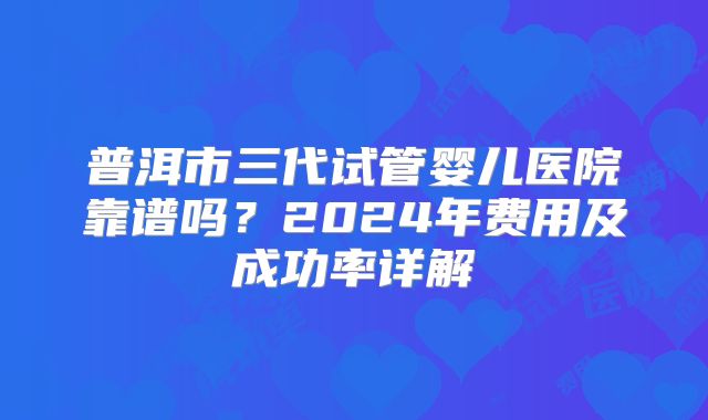 普洱市三代试管婴儿医院靠谱吗?2024年费用及成功率详解