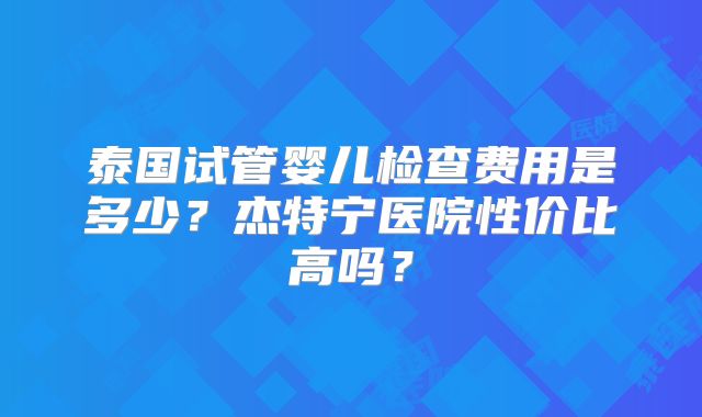泰国试管婴儿检查费用是多少？杰特宁医院性价比高吗？