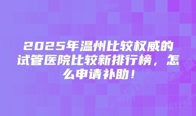 2025年温州比较权威的试管医院比较新排行榜，怎么申请补助！