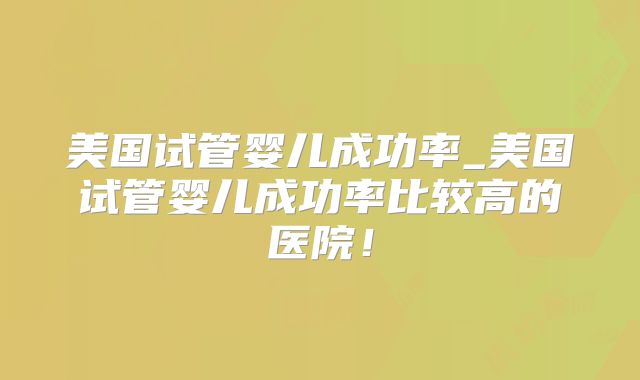 美国试管婴儿成功率_美国试管婴儿成功率比较高的医院！