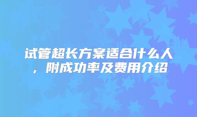 试管超长方案适合什么人，附成功率及费用介绍