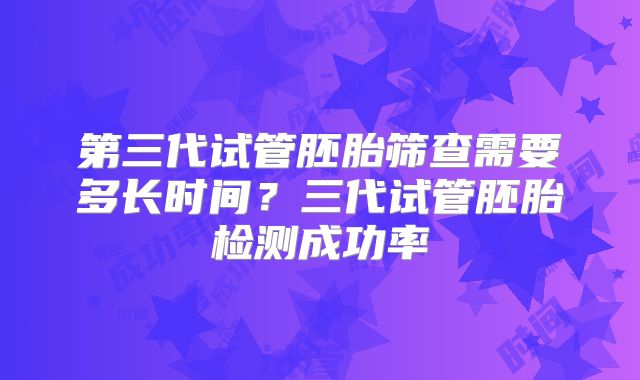 第三代试管胚胎筛查需要多长时间？三代试管胚胎检测成功率