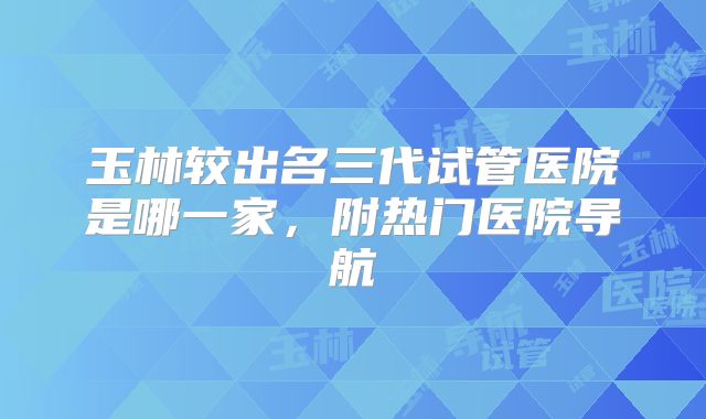 玉林较出名三代试管医院是哪一家，附热门医院导航