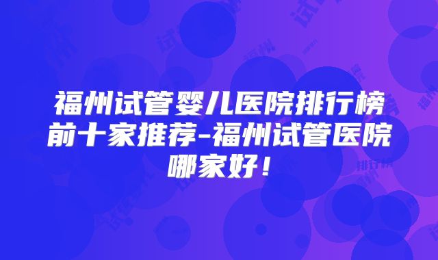福州试管婴儿医院排行榜前十家推荐-福州试管医院哪家好！