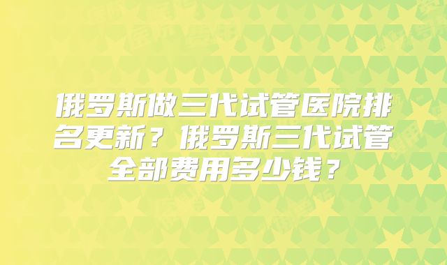 俄罗斯做三代试管医院排名更新?俄罗斯三代试管全部费用多少钱?