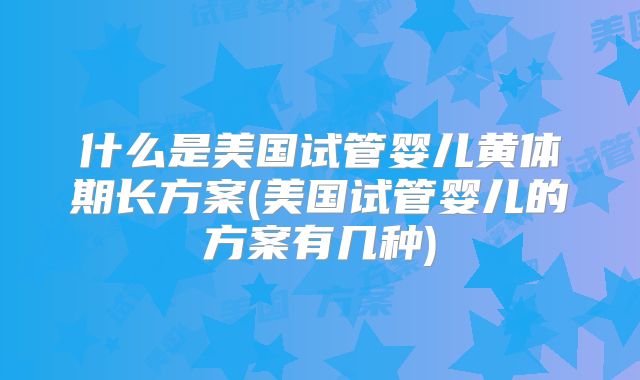 什么是美国试管婴儿黄体期长方案(美国试管婴儿的方案有几种)