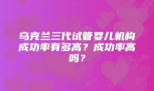 乌克兰三代试管婴儿机构成功率有多高？成功率高吗？