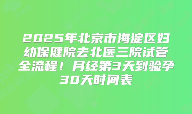 2025年北京市海淀区妇幼保健院去北医三院试管全流程！月经第3天到验孕30天时间表