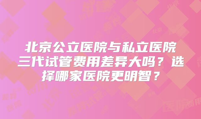 北京公立医院与私立医院三代试管费用差异大吗？选择哪家医院更明智？