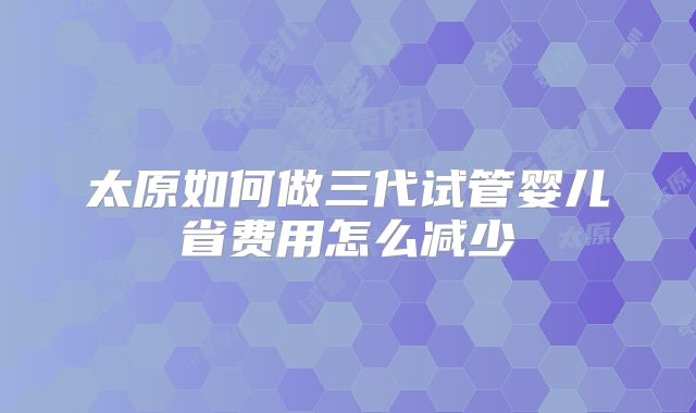 太原如何做三代试管婴儿省费用怎么减少