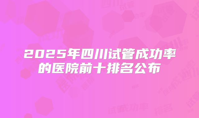 2025年四川试管成功率的医院前十排名公布