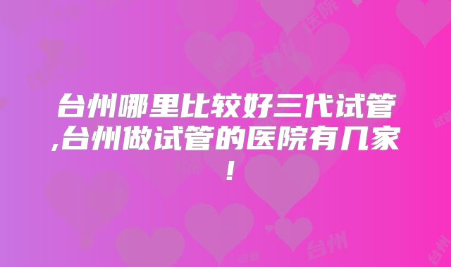 台州哪里比较好三代试管,台州做试管的医院有几家！