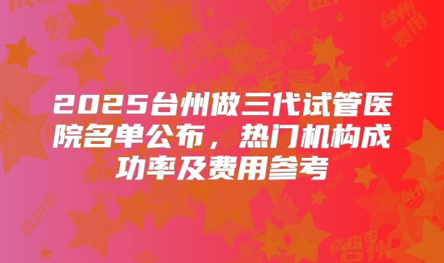 2025台州做三代试管医院名单公布，热门机构成功率及费用参考