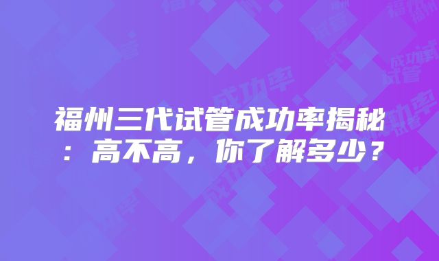 福州三代试管成功率揭秘:高不高,你了解多少?