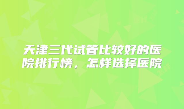 天津三代试管比较好的医院排行榜，怎样选择医院