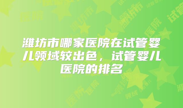 潍坊市哪家医院在试管婴儿领域较出色，试管婴儿医院的排名
