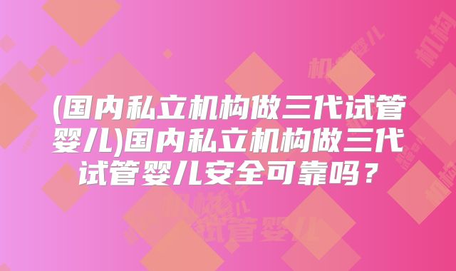 (国内私立机构做三代试管婴儿)国内私立机构做三代试管婴儿安全可靠吗?