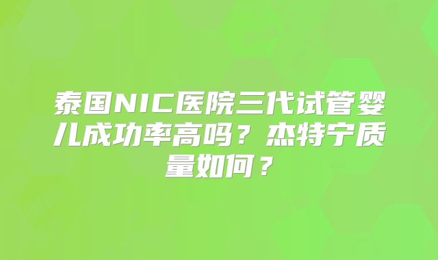 泰国NIC医院三代试管婴儿成功率高吗？杰特宁质量如何？
