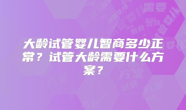 大龄试管婴儿智商多少正常？试管大龄需要什么方案？