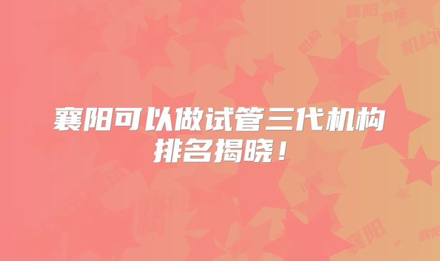 襄阳可以做试管三代机构排名揭晓！