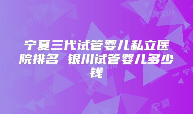 宁夏三代试管婴儿私立医院排名 银川试管婴儿多少钱
