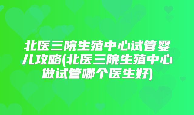 北医三院生殖中心试管婴儿攻略(北医三院生殖中心做试管哪个医生好)