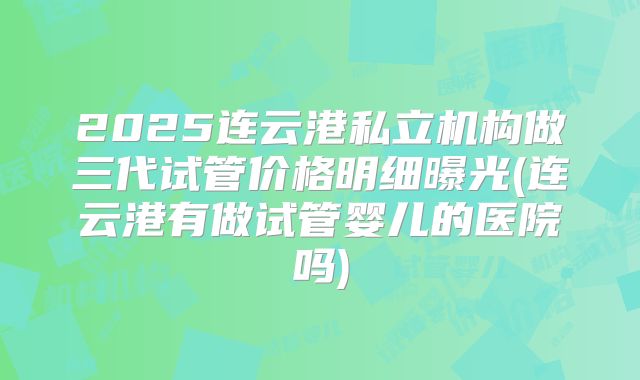 2025连云港私立机构做三代试管价格明细曝光(连云港有做试管婴儿的医院吗)
