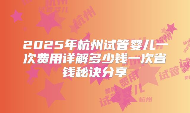 2025年杭州试管婴儿一次费用详解多少钱一次省钱秘诀分享