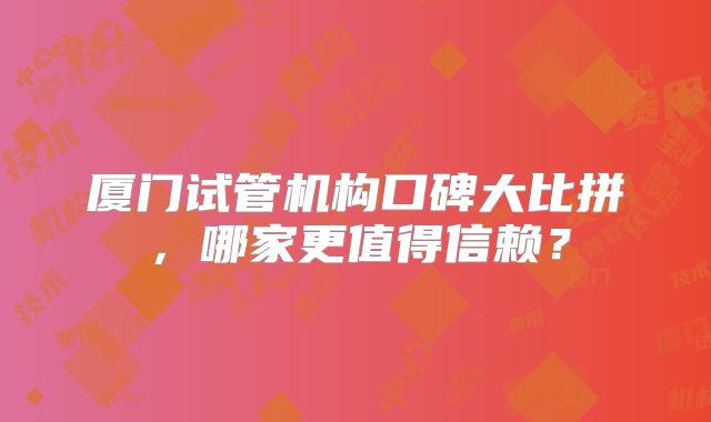 厦门试管机构口碑大比拼，哪家更值得信赖？
