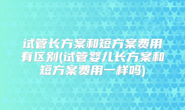 试管长方案和短方案费用有区别(试管婴儿长方案和短方案费用一样吗)