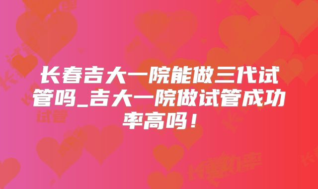 长春吉大一院能做三代试管吗_吉大一院做试管成功率高吗!