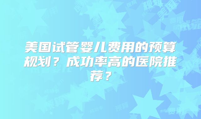 美国试管婴儿费用的预算规划？成功率高的医院推荐？