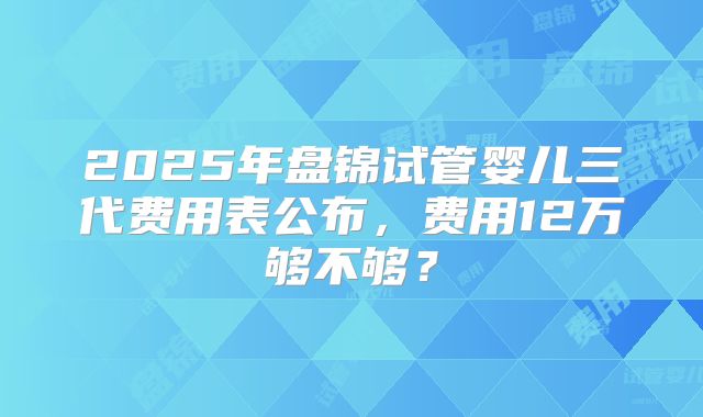 2025年盘锦试管婴儿三代费用表公布，费用12万够不够？