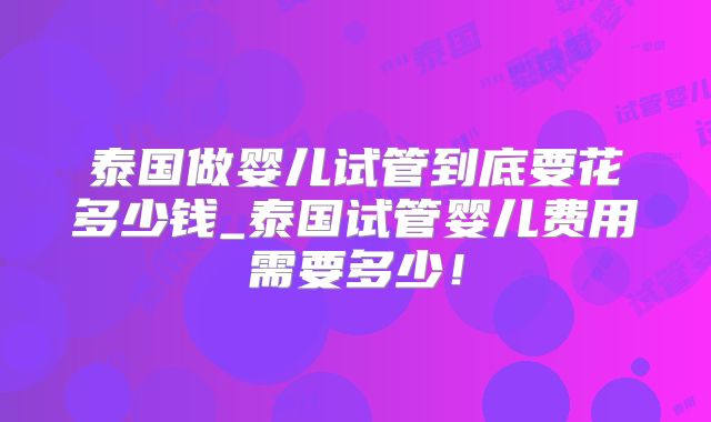 泰国做婴儿试管到底要花多少钱_泰国试管婴儿费用需要多少！