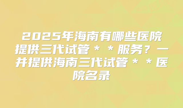 2025年海南有哪些医院提供三代试管＊＊服务？一并提供海南三代试管＊＊医院名录