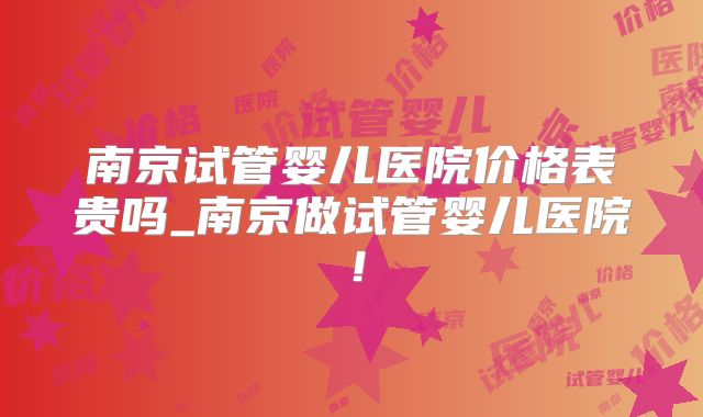 南京试管婴儿医院价格表贵吗_南京做试管婴儿医院！