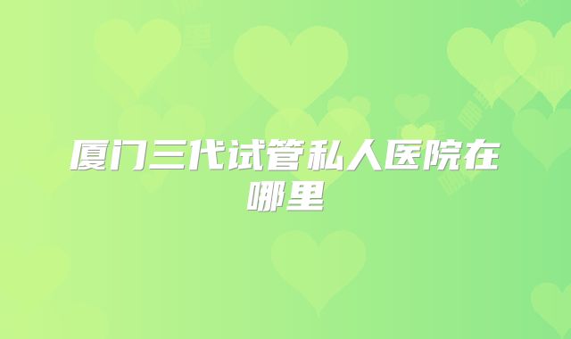 厦门三代试管私人医院在哪里