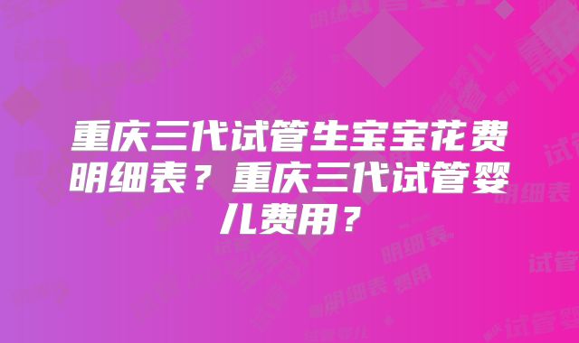 重庆三代试管生宝宝花费明细表？重庆三代试管婴儿费用？