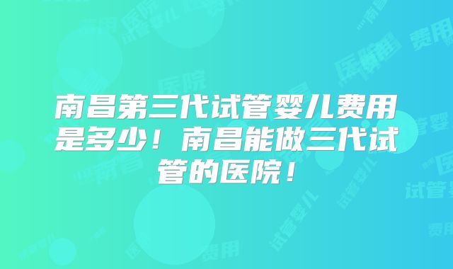 南昌第三代试管婴儿费用是多少！南昌能做三代试管的医院！