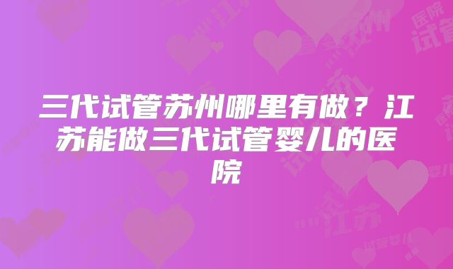 三代试管苏州哪里有做？江苏能做三代试管婴儿的医院