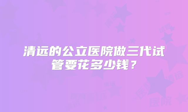 清远的公立医院做三代试管要花多少钱？